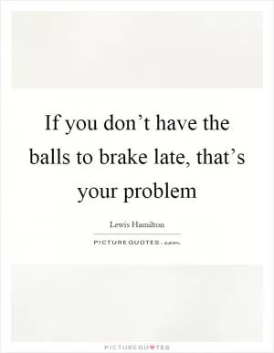 If you don’t have the balls to brake late, that’s your problem Picture Quote #1
