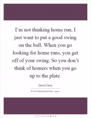 I’m not thinking home run, I just want to put a good swing on the ball. When you go looking for home runs, you get off of your swing. So you don’t think of homers when you go up to the plate Picture Quote #1