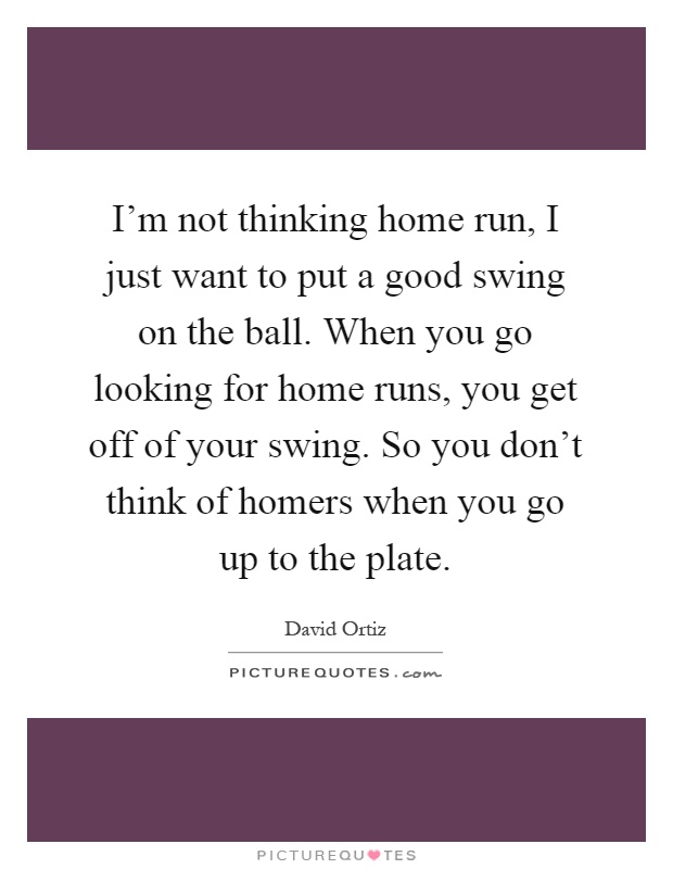 I'm not thinking home run, I just want to put a good swing on the ball. When you go looking for home runs, you get off of your swing. So you don't think of homers when you go up to the plate Picture Quote #1