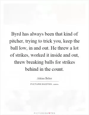 Byrd has always been that kind of pitcher, trying to trick you, keep the ball low, in and out. He threw a lot of strikes, worked it inside and out, threw breaking balls for strikes behind in the count Picture Quote #1