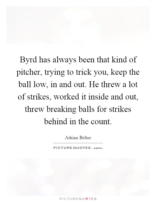 Byrd has always been that kind of pitcher, trying to trick you, keep the ball low, in and out. He threw a lot of strikes, worked it inside and out, threw breaking balls for strikes behind in the count Picture Quote #1