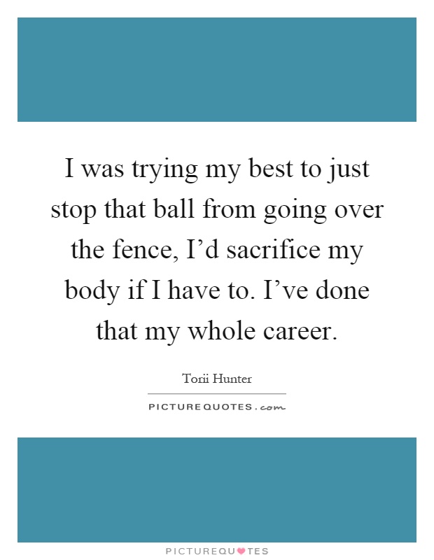 I was trying my best to just stop that ball from going over the fence, I'd sacrifice my body if I have to. I've done that my whole career Picture Quote #1
