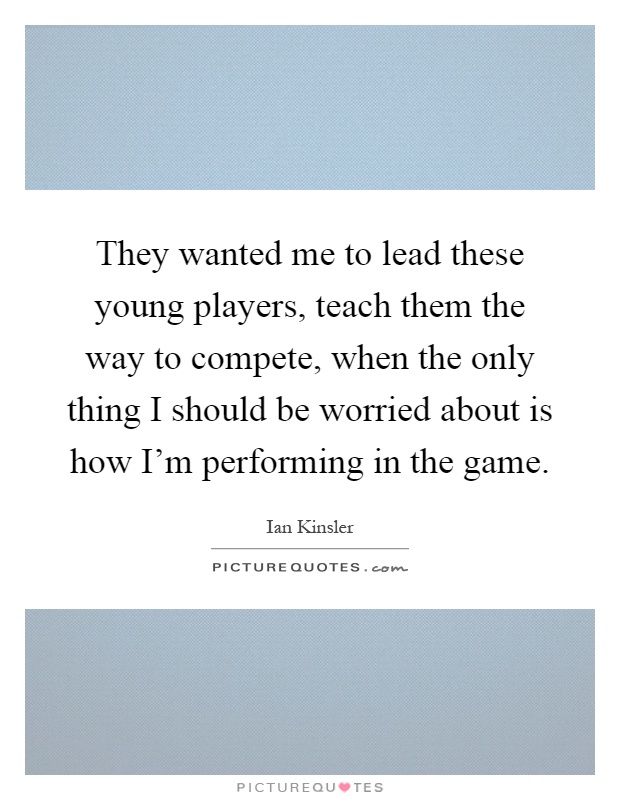 They wanted me to lead these young players, teach them the way to compete, when the only thing I should be worried about is how I'm performing in the game Picture Quote #1