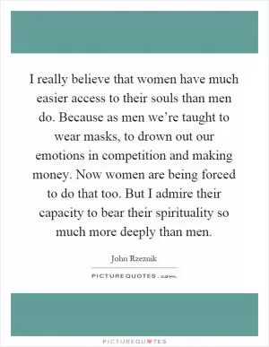 I really believe that women have much easier access to their souls than men do. Because as men we’re taught to wear masks, to drown out our emotions in competition and making money. Now women are being forced to do that too. But I admire their capacity to bear their spirituality so much more deeply than men Picture Quote #1