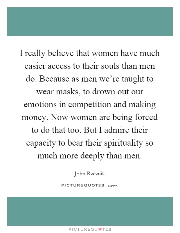 I really believe that women have much easier access to their souls than men do. Because as men we're taught to wear masks, to drown out our emotions in competition and making money. Now women are being forced to do that too. But I admire their capacity to bear their spirituality so much more deeply than men Picture Quote #1