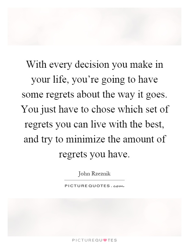 With every decision you make in your life, you're going to have some regrets about the way it goes. You just have to chose which set of regrets you can live with the best, and try to minimize the amount of regrets you have Picture Quote #1