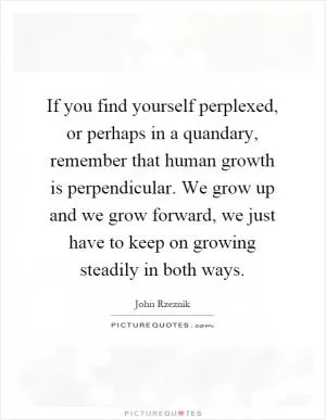 If you find yourself perplexed, or perhaps in a quandary, remember that human growth is perpendicular. We grow up and we grow forward, we just have to keep on growing steadily in both ways Picture Quote #1