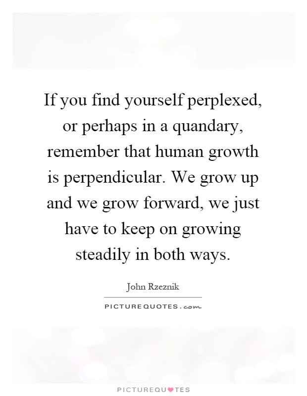 If you find yourself perplexed, or perhaps in a quandary, remember that human growth is perpendicular. We grow up and we grow forward, we just have to keep on growing steadily in both ways Picture Quote #1