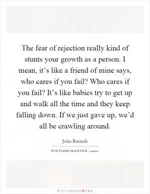 The fear of rejection really kind of stunts your growth as a person. I mean, it’s like a friend of mine says, who cares if you fail? Who cares if you fail? It’s like babies try to get up and walk all the time and they keep falling down. If we just gave up, we’d all be crawling around Picture Quote #1