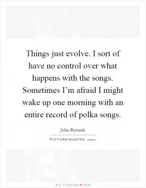 Things just evolve. I sort of have no control over what happens with the songs. Sometimes I’m afraid I might wake up one morning with an entire record of polka songs Picture Quote #1