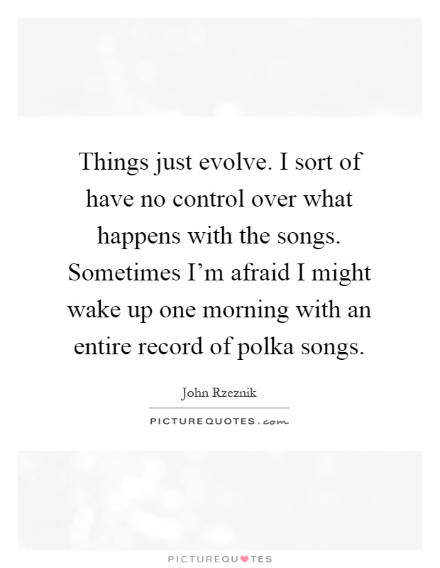 Things just evolve. I sort of have no control over what happens with the songs. Sometimes I'm afraid I might wake up one morning with an entire record of polka songs Picture Quote #1