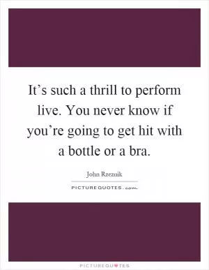 It’s such a thrill to perform live. You never know if you’re going to get hit with a bottle or a bra Picture Quote #1