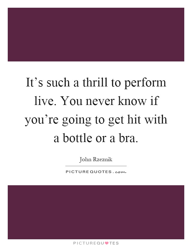 It's such a thrill to perform live. You never know if you're going to get hit with a bottle or a bra Picture Quote #1