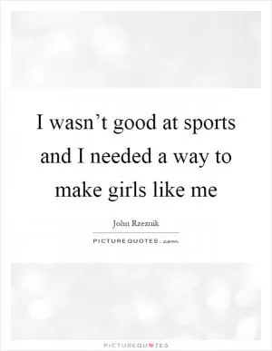 I wasn’t good at sports and I needed a way to make girls like me Picture Quote #1