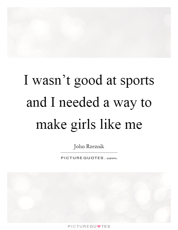 I wasn't good at sports and I needed a way to make girls like me Picture Quote #1