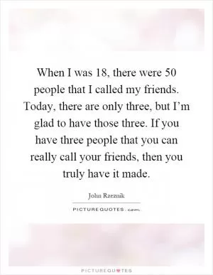 When I was 18, there were 50 people that I called my friends. Today, there are only three, but I’m glad to have those three. If you have three people that you can really call your friends, then you truly have it made Picture Quote #1