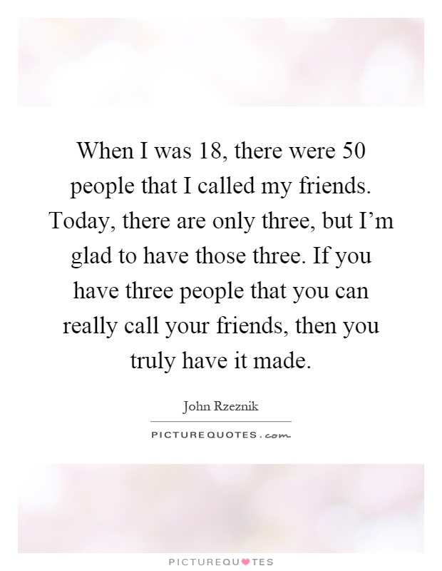 When I was 18, there were 50 people that I called my friends. Today, there are only three, but I'm glad to have those three. If you have three people that you can really call your friends, then you truly have it made Picture Quote #1