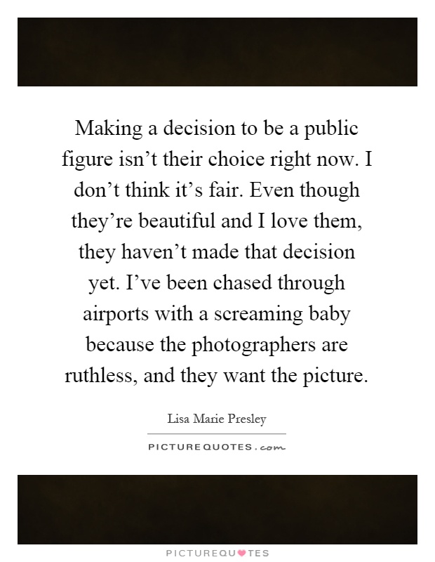 Making a decision to be a public figure isn't their choice right now. I don't think it's fair. Even though they're beautiful and I love them, they haven't made that decision yet. I've been chased through airports with a screaming baby because the photographers are ruthless, and they want the picture Picture Quote #1