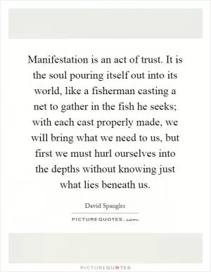 Manifestation is an act of trust. It is the soul pouring itself out into its world, like a fisherman casting a net to gather in the fish he seeks; with each cast properly made, we will bring what we need to us, but first we must hurl ourselves into the depths without knowing just what lies beneath us Picture Quote #1
