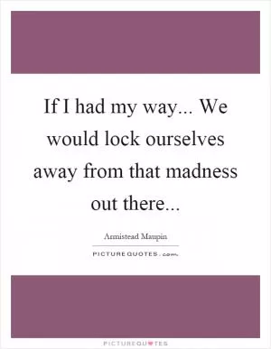 If I had my way... We would lock ourselves away from that madness out there Picture Quote #1