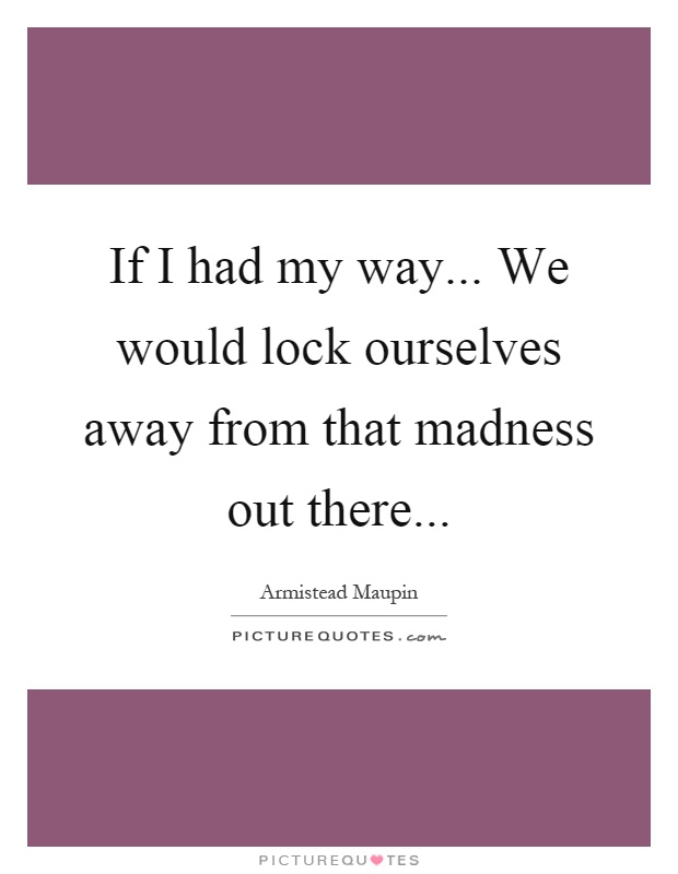If I had my way... We would lock ourselves away from that madness out there Picture Quote #1