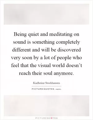 Being quiet and meditating on sound is something completely different and will be discovered very soon by a lot of people who feel that the visual world doesn’t reach their soul anymore Picture Quote #1