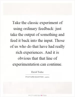 Take the classic experiment of using ordinary feedback: just take the output of something and feed it back into the input. Those of us who do that have had really rich experiences. And it is obvious that that line of experimentation can continue Picture Quote #1
