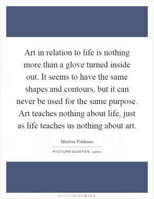 Art in relation to life is nothing more than a glove turned inside out. It seems to have the same shapes and contours, but it can never be used for the same purpose. Art teaches nothing about life, just as life teaches us nothing about art Picture Quote #1