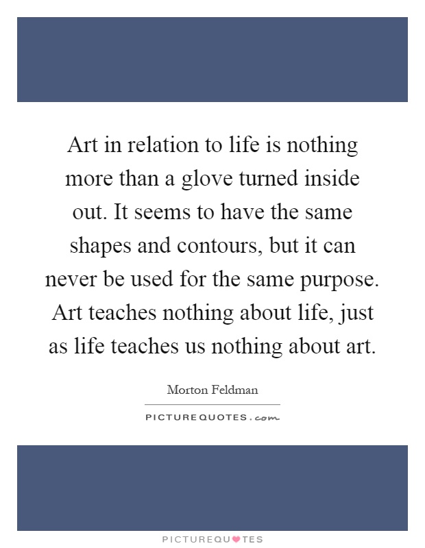 Art in relation to life is nothing more than a glove turned inside out. It seems to have the same shapes and contours, but it can never be used for the same purpose. Art teaches nothing about life, just as life teaches us nothing about art Picture Quote #1