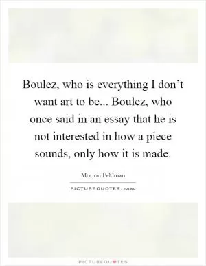 Boulez, who is everything I don’t want art to be... Boulez, who once said in an essay that he is not interested in how a piece sounds, only how it is made Picture Quote #1