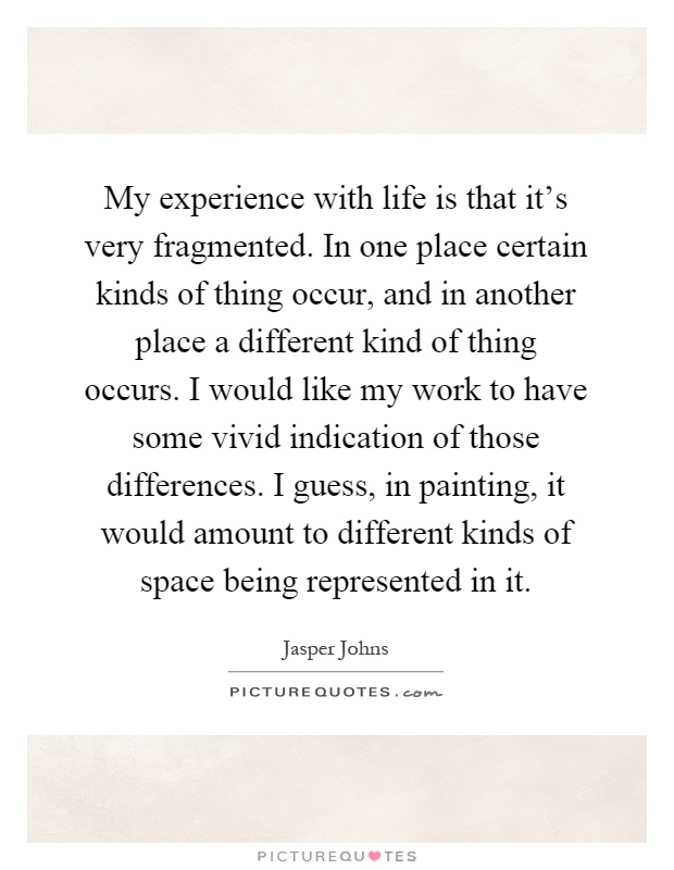My experience with life is that it's very fragmented. In one place certain kinds of thing occur, and in another place a different kind of thing occurs. I would like my work to have some vivid indication of those differences. I guess, in painting, it would amount to different kinds of space being represented in it Picture Quote #1