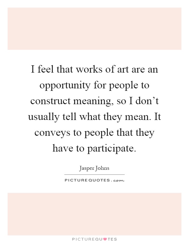 I feel that works of art are an opportunity for people to construct meaning, so I don't usually tell what they mean. It conveys to people that they have to participate Picture Quote #1