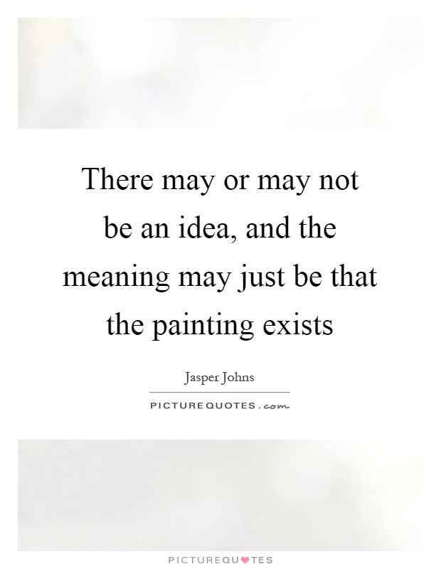 There may or may not be an idea, and the meaning may just be that the painting exists Picture Quote #1