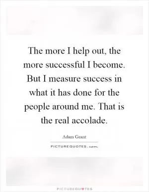 The more I help out, the more successful I become. But I measure success in what it has done for the people around me. That is the real accolade Picture Quote #1