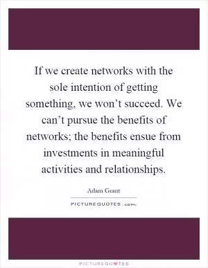 If we create networks with the sole intention of getting something, we won’t succeed. We can’t pursue the benefits of networks; the benefits ensue from investments in meaningful activities and relationships Picture Quote #1
