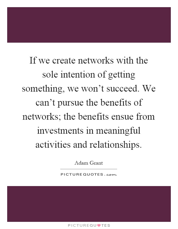 If we create networks with the sole intention of getting something, we won't succeed. We can't pursue the benefits of networks; the benefits ensue from investments in meaningful activities and relationships Picture Quote #1