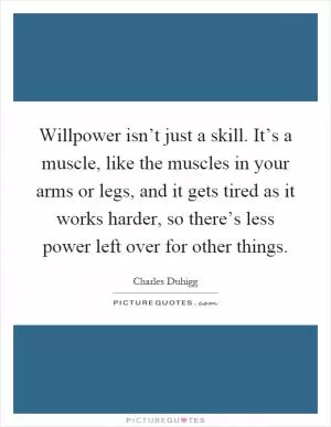 Willpower isn’t just a skill. It’s a muscle, like the muscles in your arms or legs, and it gets tired as it works harder, so there’s less power left over for other things Picture Quote #1