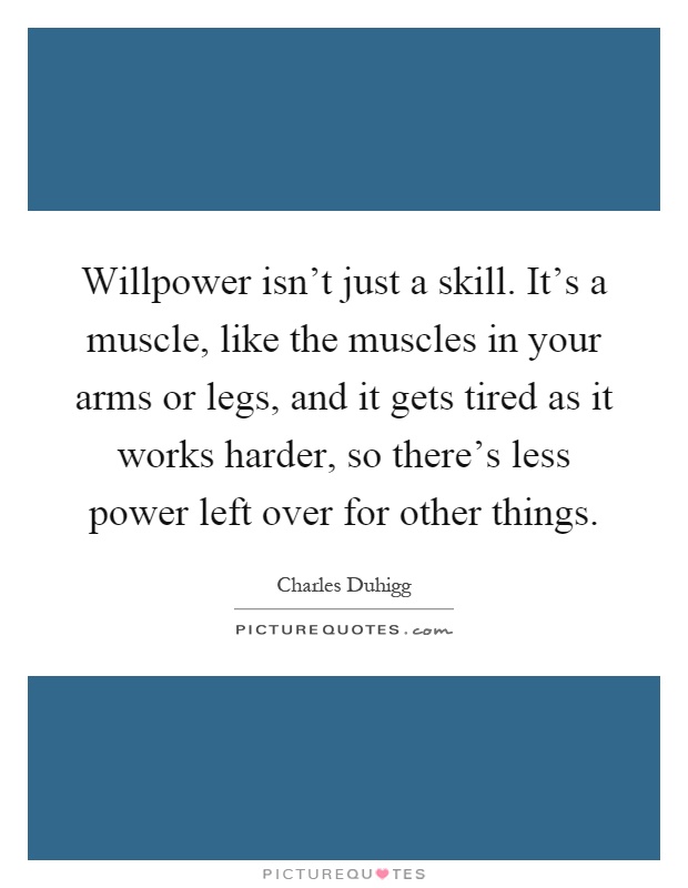 Willpower isn't just a skill. It's a muscle, like the muscles in your arms or legs, and it gets tired as it works harder, so there's less power left over for other things Picture Quote #1