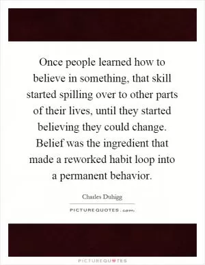 Once people learned how to believe in something, that skill started spilling over to other parts of their lives, until they started believing they could change. Belief was the ingredient that made a reworked habit loop into a permanent behavior Picture Quote #1