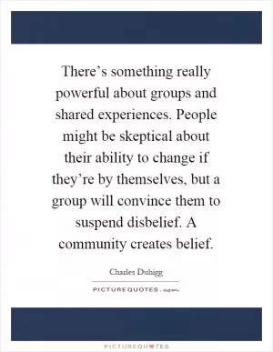 There’s something really powerful about groups and shared experiences. People might be skeptical about their ability to change if they’re by themselves, but a group will convince them to suspend disbelief. A community creates belief Picture Quote #1
