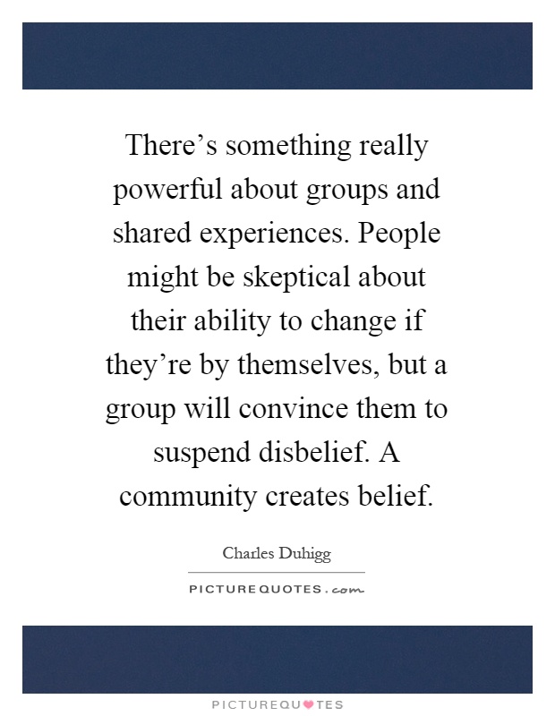 There's something really powerful about groups and shared experiences. People might be skeptical about their ability to change if they're by themselves, but a group will convince them to suspend disbelief. A community creates belief Picture Quote #1