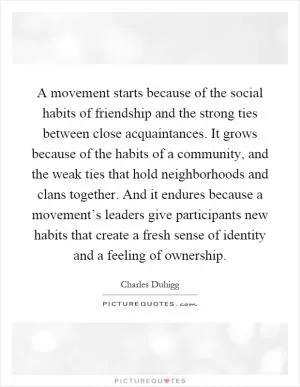 A movement starts because of the social habits of friendship and the strong ties between close acquaintances. It grows because of the habits of a community, and the weak ties that hold neighborhoods and clans together. And it endures because a movement’s leaders give participants new habits that create a fresh sense of identity and a feeling of ownership Picture Quote #1