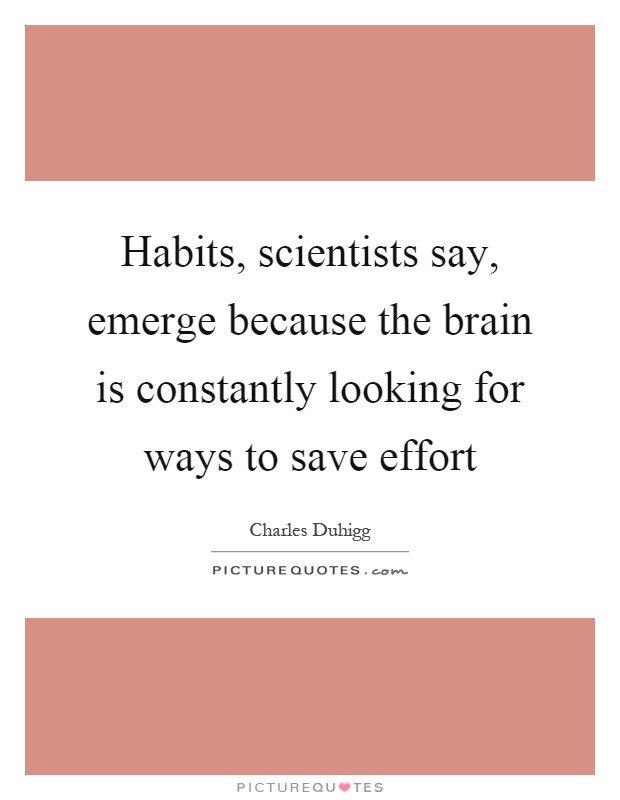 Habits, scientists say, emerge because the brain is constantly looking for ways to save effort Picture Quote #1
