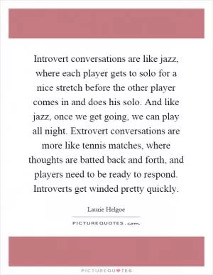 Introvert conversations are like jazz, where each player gets to solo for a nice stretch before the other player comes in and does his solo. And like jazz, once we get going, we can play all night. Extrovert conversations are more like tennis matches, where thoughts are batted back and forth, and players need to be ready to respond. Introverts get winded pretty quickly Picture Quote #1