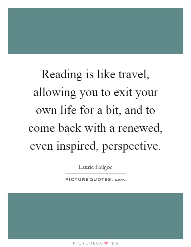 Reading is like travel, allowing you to exit your own life for a bit, and to come back with a renewed, even inspired, perspective Picture Quote #1