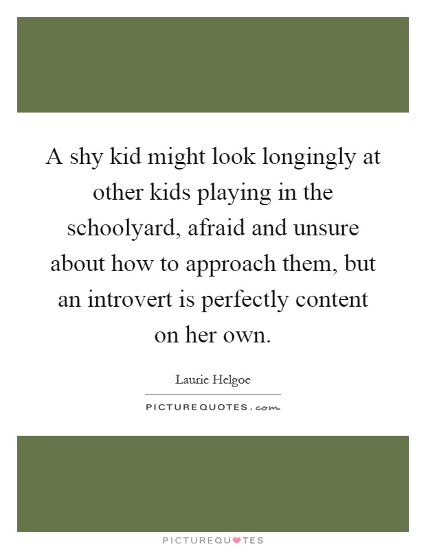A shy kid might look longingly at other kids playing in the schoolyard, afraid and unsure about how to approach them, but an introvert is perfectly content on her own Picture Quote #1