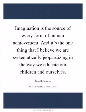 Imagination is the source of every form of human achievement. And it’s the one thing that I believe we are systematically jeopardizing in the way we educate our children and ourselves Picture Quote #1