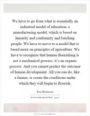 We have to go from what is essentially an industrial model of education, a manufacturing model, which is based on linearity and conformity and batching people. We have to move to a model that is based more on principles of agriculture. We have to recognize that human flourishing is not a mechanical process; it’s an organic process. And you cannot predict the outcome of human development. All you can do, like a farmer, is create the conditions under which they will begin to flourish Picture Quote #1