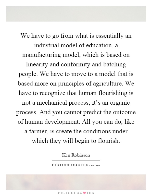 We have to go from what is essentially an industrial model of education, a manufacturing model, which is based on linearity and conformity and batching people. We have to move to a model that is based more on principles of agriculture. We have to recognize that human flourishing is not a mechanical process; it's an organic process. And you cannot predict the outcome of human development. All you can do, like a farmer, is create the conditions under which they will begin to flourish Picture Quote #1