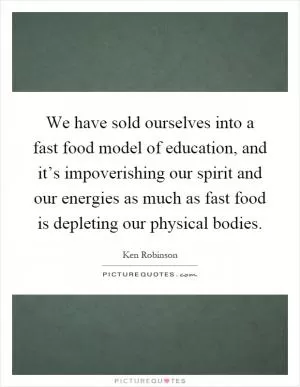 We have sold ourselves into a fast food model of education, and it’s impoverishing our spirit and our energies as much as fast food is depleting our physical bodies Picture Quote #1